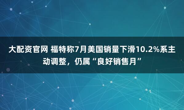 大配资官网 福特称7月美国销量下滑10.2%系主动调整，仍属“良好销售月”