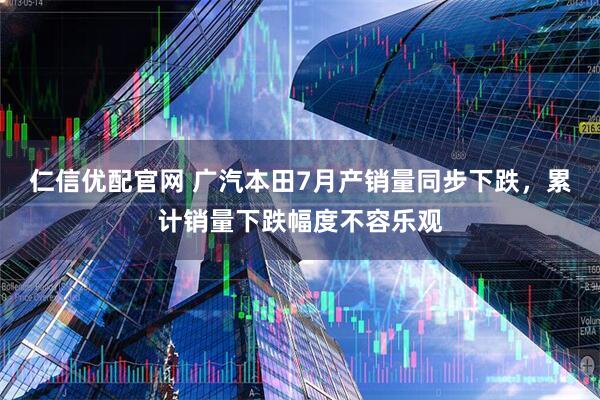 仁信优配官网 广汽本田7月产销量同步下跌，累计销量下跌幅度不容乐观