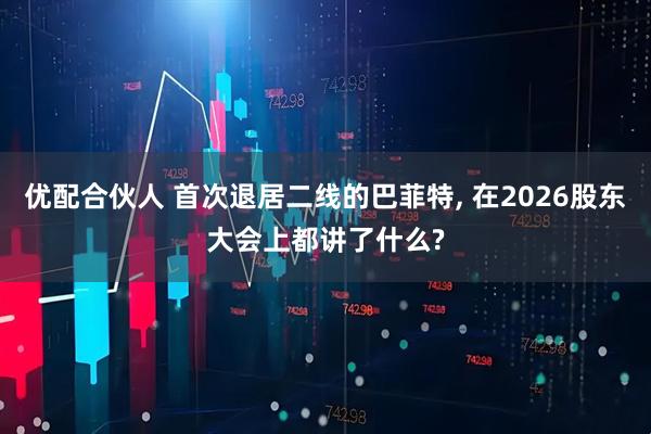优配合伙人 首次退居二线的巴菲特, 在2026股东大会上都讲了什么?