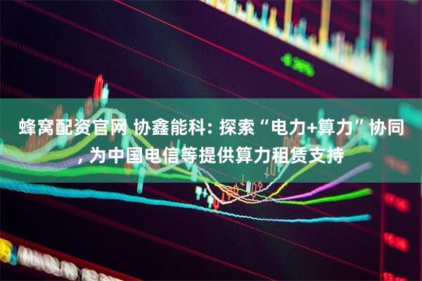 蜂窝配资官网 协鑫能科: 探索“电力+算力”协同, 为中国电信等提供算力租赁支持