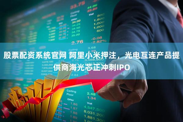 股票配资系统官网 阿里小米押注，光电互连产品提供商海光芯正冲刺IPO