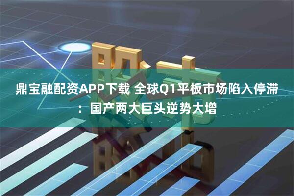 鼎宝融配资APP下载 全球Q1平板市场陷入停滞：国产两大巨头逆势大增
