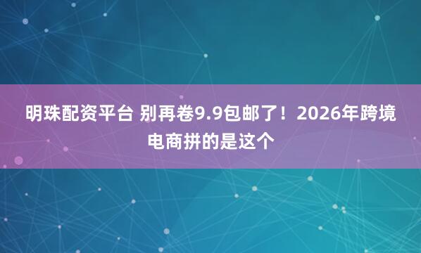 明珠配资平台 别再卷9.9包邮了！2026年跨境电商拼的是这个