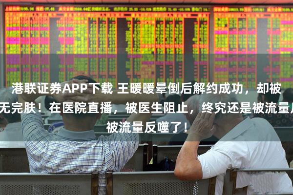 港联证券APP下载 王暖暖晕倒后解约成功，却被骂到体无完肤！在医院直播，被医生阻止，终究还是被流量反噬了！