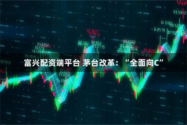 富兴配资端平台 茅台改革：“全面向C”