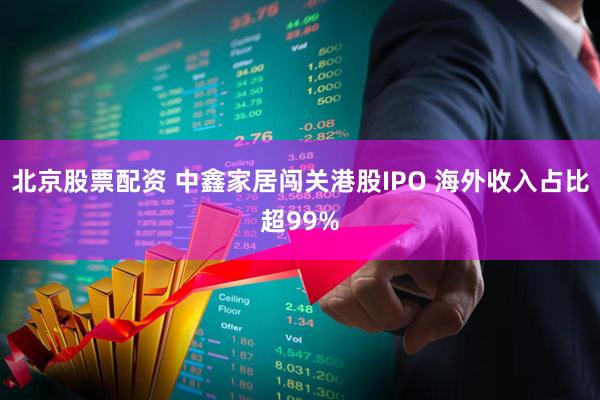 北京股票配资 中鑫家居闯关港股IPO 海外收入占比超99%