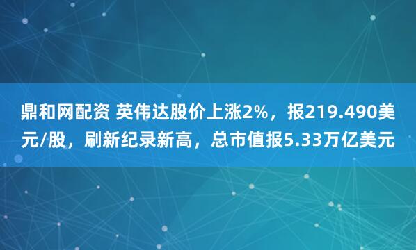 鼎和网配资 英伟达股价上涨2%，报219.490美元/股，刷新纪录新高，总市值报5.33万亿美元