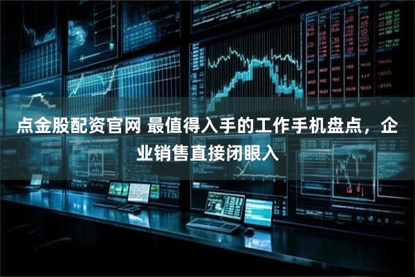 点金股配资官网 最值得入手的工作手机盘点，企业销售直接闭眼入
