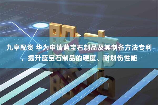 九亭配资 华为申请蓝宝石制品及其制备方法专利，提升蓝宝石制品的硬度、耐划伤性能