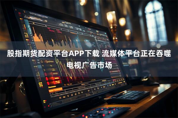 股指期货配资平台APP下载 流媒体平台正在吞噬电视广告市场