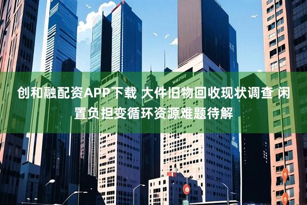 创和融配资APP下载 大件旧物回收现状调查 闲置负担变循环资源难题待解