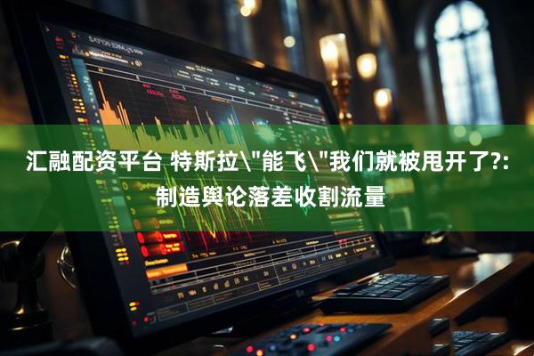汇融配资平台 特斯拉＂能飞＂我们就被甩开了?: 制造舆论落差收割流量